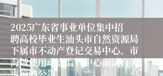 2025广东省事业单位集中招聘高校毕业生汕头市自然资源局下属市不动产登记交易中心、市海域使用动态监管中心面试有关事项的公告