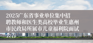 2025广东省事业单位集中招聘教师和医生类高校毕业生惠州市民政局所属市儿童福利院面试公告