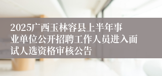 2025广西玉林容县上半年事业单位公开招聘工作人员进入面试人选资格审核公告