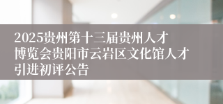 2025贵州第十三届贵州人才博览会贵阳市云岩区文化馆人才引进初评公告
