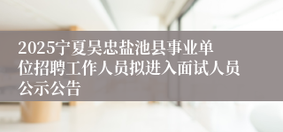 2025宁夏吴忠盐池县事业单位招聘工作人员拟进入面试人员公示公告