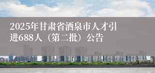 2025年甘肃省酒泉市人才引进688人（第二批）公告