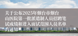 关于公布2025年烟台市烟台山医院第一批派遣制人员招聘笔试成绩和进入面试范围人员名单的通知