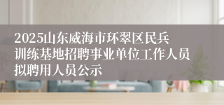 2025山东威海市环翠区民兵训练基地招聘事业单位工作人员拟聘用人员公示