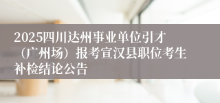 2025四川达州事业单位引才（广州场）报考宣汉县职位考生补检结论公告