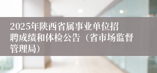 2025年陕西省属事业单位招聘成绩和体检公告（省市场监督管理局）