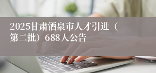 2025甘肃酒泉市人才引进（第二批）688人公告