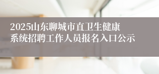 2025山东聊城市直卫生健康系统招聘工作人员报名入口公示
