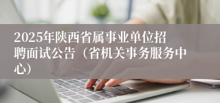 2025年陕西省属事业单位招聘面试公告（省机关事务服务中心）