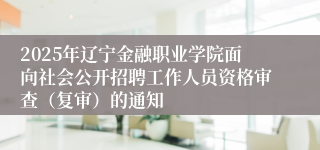 2025年辽宁金融职业学院面向社会公开招聘工作人员资格审查（复审）的通知