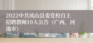 2022中共凤山县委党校自主招聘教师10人公告（广西，河池市）