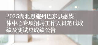 2025湖北恩施州巴东县融媒体中心专项招聘工作人员笔试成绩及测试总成绩公告