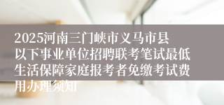 2025河南三门峡市义马市县以下事业单位招聘联考笔试最低生活保障家庭报考者免缴考试费用办理须知