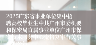 2025广东省事业单位集中招聘高校毕业生中共广州市委机要和保密局直属事业单位广州市保密技术服务中心资格复审有关事项的公告