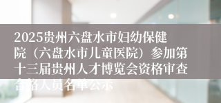 2025贵州六盘水市妇幼保健院（六盘水市儿童医院）参加第十三届贵州人才博览会资格审查合格人员名单公示