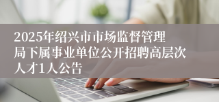 2025年绍兴市市场监督管理局下属事业单位公开招聘高层次人才1人公告