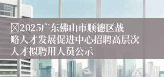 2025广东佛山市顺德区战略人才发展促进中心招聘高层次人才拟聘用人员公示