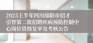2025上半年四川绵阳市招才引智第二批招聘疾病预防控制中心岗位资格复审及考核公告
