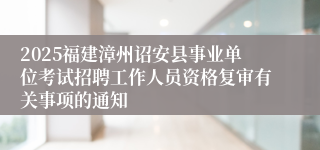 2025福建漳州诏安县事业单位考试招聘工作人员资格复审有关事项的通知