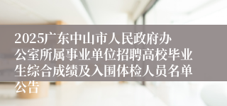 2025广东中山市人民政府办公室所属事业单位招聘高校毕业生综合成绩及入围体检人员名单公告