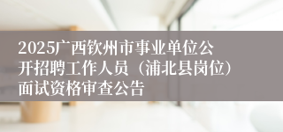 2025广西钦州市事业单位公开招聘工作人员（浦北县岗位）面试资格审查公告