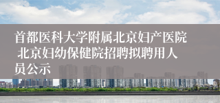 首都医科大学附属北京妇产医院 北京妇幼保健院招聘拟聘用人员公示