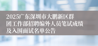 2025广东深圳市大鹏新区群团工作部招聘编外人员笔试成绩及入围面试名单公告