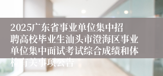 2025广东省事业单位集中招聘高校毕业生汕头市澄海区事业单位集中面试考试综合成绩和体检有关事项公告