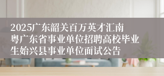 2025广东韶关百万英才汇南粤广东省事业单位招聘高校毕业生始兴县事业单位面试公告