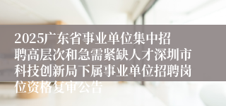 2025广东省事业单位集中招聘高层次和急需紧缺人才深圳市科技创新局下属事业单位招聘岗位资格复审公告
