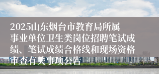 2025山东烟台市教育局所属事业单位卫生类岗位招聘笔试成绩、笔试成绩合格线和现场资格审查有关事项公告