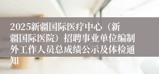 2025新疆国际医疗中心（新疆国际医院）招聘事业单位编制外工作人员总成绩公示及体检通知