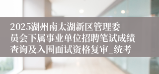 2025湖州南太湖新区管理委员会下属事业单位招聘笔试成绩查询及入围面试资格复审_统考