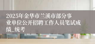 2025年金华市兰溪市部分事业单位公开招聘工作人员笔试成绩_统考
