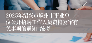 2025年绍兴市嵊州市事业单位公开招聘工作人员资格复审有关事项的通知_统考