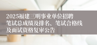 2025福建三明事业单位招聘笔试总成绩及排名、笔试合格线及面试资格复审公告