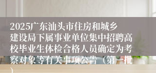 2025广东汕头市住房和城乡建设局下属事业单位集中招聘高校毕业生体检合格人员确定为考察对象等有关事项公告（第一批）