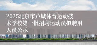 2025北京市芦城体育运动技术学校第一批招聘运动员拟聘用人员公示 