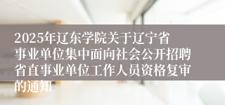 2025年辽东学院关于辽宁省事业单位集中面向社会公开招聘省直事业单位工作人员资格复审的通知