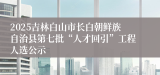 2025吉林白山市长白朝鲜族自治县第七批“人才回引”工程人选公示
