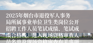 2025年烟台市退役军人事务局所属事业单位卫生类岗位公开招聘工作人员笔试成绩、笔试成绩合格线、进入现场资格审查人员名单及现场资格审查有关事项的通知