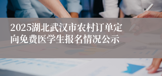 2025湖北武汉市农村订单定向免费医学生报名情况公示