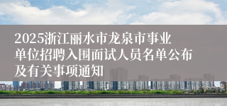 2025浙江丽水市龙泉市事业单位招聘入围面试人员名单公布及有关事项通知