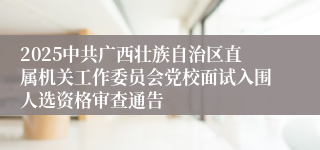2025中共广西壮族自治区直属机关工作委员会党校面试入围人选资格审查通告