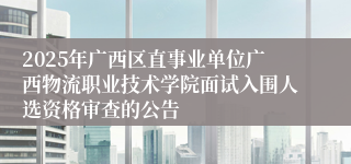 2025年广西区直事业单位广西物流职业技术学院面试入围人选资格审查的公告