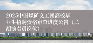 2025中国煤矿文工团高校毕业生招聘资格审查进度公告（二胡演奏员岗位）