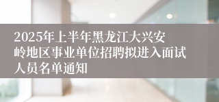 2025年上半年黑龙江大兴安岭地区事业单位招聘拟进入面试人员名单通知
