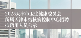 2025天津市卫生健康委员会所属天津市结核病控制中心招聘拟聘用人员公示