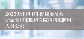 2025天津市卫生健康委员会所属天津市眼科医院招聘拟聘用人员公示