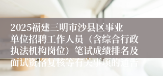 2025福建三明市沙县区事业单位招聘工作人员（含综合行政执法机构岗位）笔试成绩排名及面试资格复核等有关事项的通告